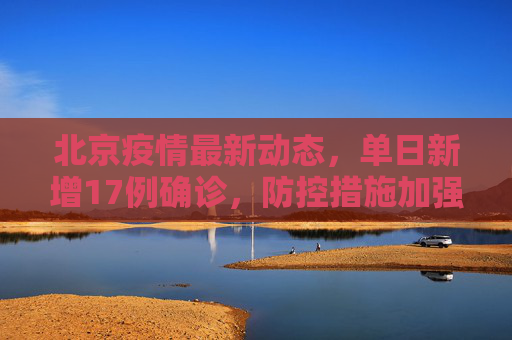 北京疫情最新动态，单日新增17例确诊，防控措施加强,北京新增17例确诊