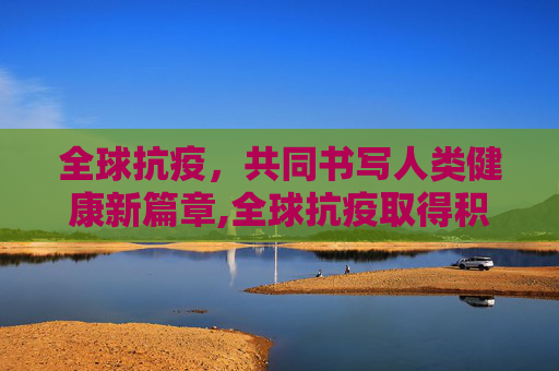 全球抗疫，共同书写人类健康新篇章,全球抗疫取得积极进展