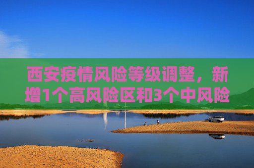 西安疫情风险等级调整，新增1个高风险区和3个中风险区,西安新增1个高风险区和3个中风险区