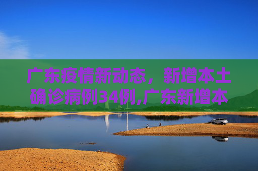 广东疫情新动态，新增本土确诊病例34例,广东新增本土确诊病例34例