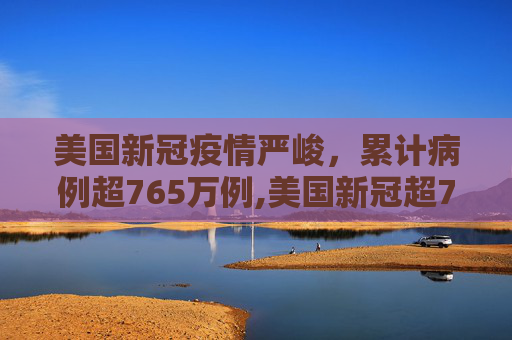 美国新冠疫情严峻，累计病例超765万例,美国新冠超765万例