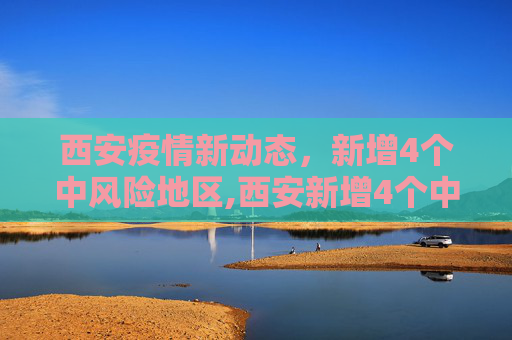 西安疫情新动态，新增4个中风险地区,西安新增4个中风险