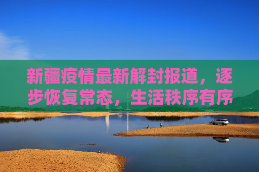 新疆疫情最新解封报道，逐步恢复常态，生活秩序有序回归,新疆疫情最新解封报道