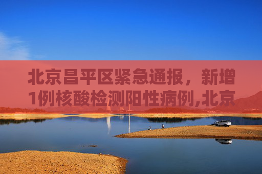 北京昌平区紧急通报，新增1例核酸检测阳性病例,北京昌平区新增1例核酸阳性