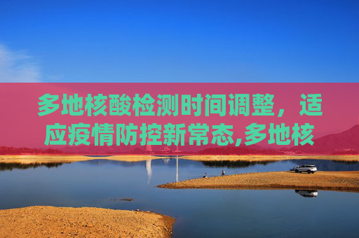 多地核酸检测时间调整，适应疫情防控新常态,多地核酸时间调整