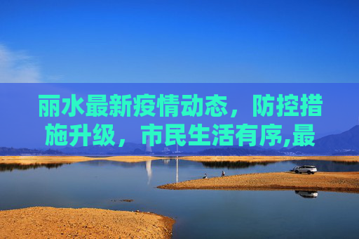 丽水最新疫情动态，防控措施升级，市民生活有序,最新丽水新闻疫情