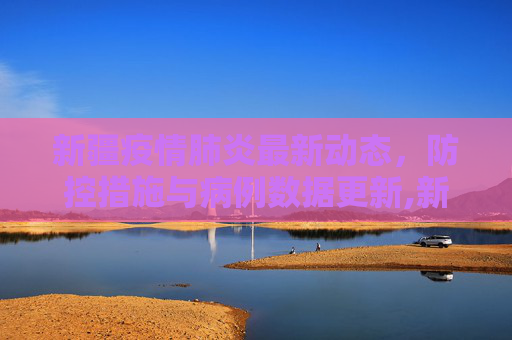 新疆疫情肺炎最新动态，防控措施与病例数据更新,新疆疫情肺炎最新消息:新疆疫情肺炎最新情况
