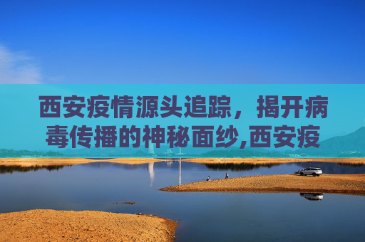 西安疫情源头追踪，揭开病毒传播的神秘面纱,西安疫情源头终于找到了