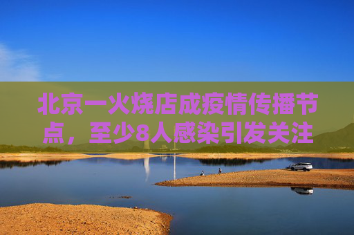 北京一火烧店成疫情传播节点，至少8人感染引发关注,北京一火烧店至少关联8人感染