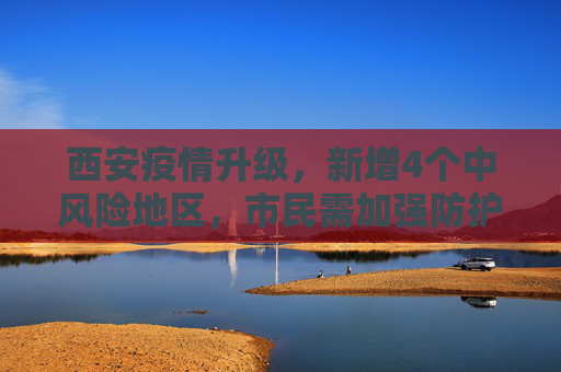 西安疫情升级，新增4个中风险地区，市民需加强防护,西安新增4个中风险地区