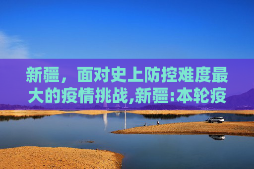 新疆，面对史上防控难度最大的疫情挑战,新疆:本轮疫情为史上防控难度最大