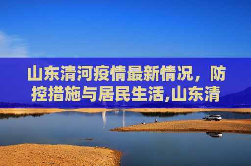 山东清河疫情最新情况，防控措施与居民生活,山东清河疫情最新情况