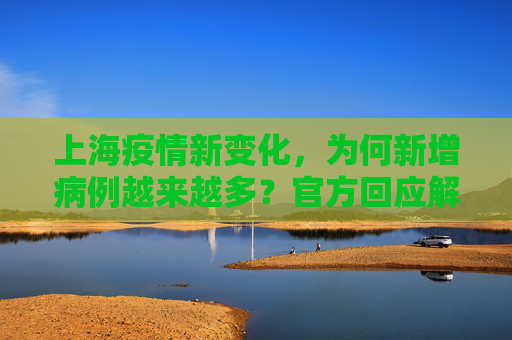 上海疫情新变化，为何新增病例越来越多？官方回应解析,为何新增病例越来越多？上海回应