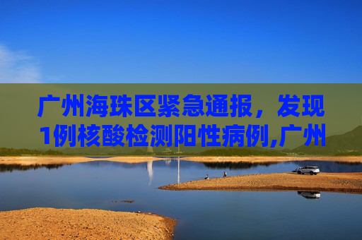 广州海珠区紧急通报，发现1例核酸检测阳性病例,广州海珠发现1例核酸阳性