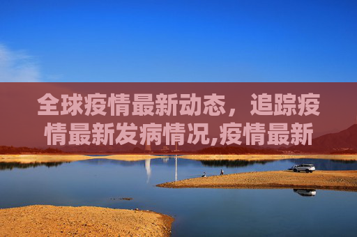 全球疫情最新动态，追踪疫情最新发病情况,疫情最新发生:疫情最新发病情况