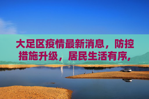 大足区疫情最新消息，防控措施升级，居民生活有序,大足区疫情最新消息