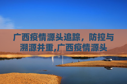 广西疫情源头追踪，防控与溯源并重,广西疫情源头
