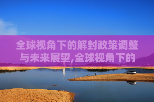 全球视角下的解封政策调整与未来展望,全球视角下的解封政策调整与未来展望