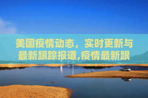 美国疫情动态，实时更新与最新跟踪报道,疫情最新跟踪报道美国:疫情动态实时更新美国