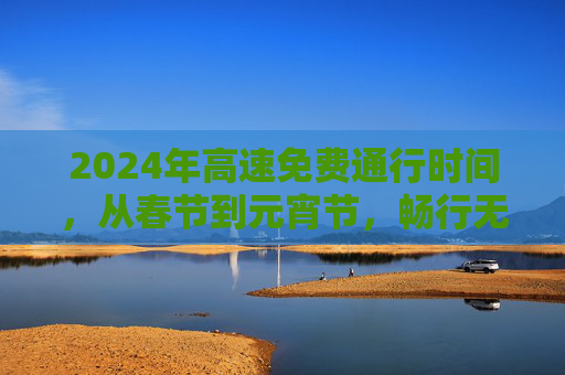 2024年高速免费通行时间，从春节到元宵节，畅行无忧,2024高速免费几号到几号