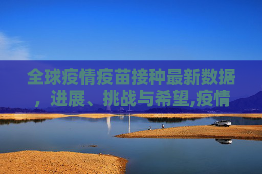 全球疫情疫苗接种最新数据，进展、挑战与希望,疫情疫苗接种最新数据消息