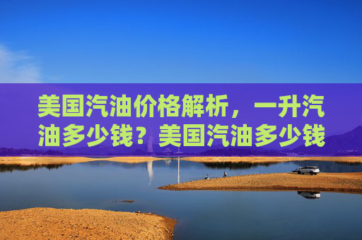 美国汽油价格解析，一升汽油多少钱？美国汽油多少钱一升