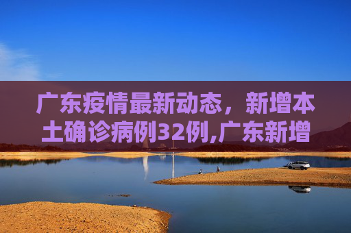 广东疫情最新动态，新增本土确诊病例32例,广东新增本土确诊病例32例