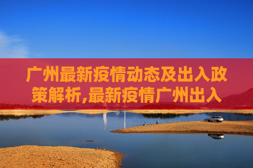 广州最新疫情动态及出入政策解析,最新疫情广州出入