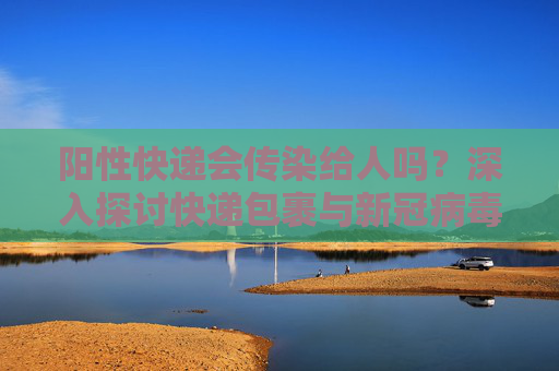 阳性快递会传染给人吗？深入探讨快递包裹与新冠病毒传播的关系,阳性快递会传染给人吗