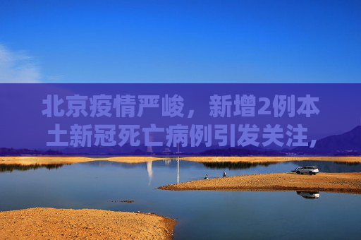 北京疫情严峻，新增2例本土新冠死亡病例引发关注,北京新增2例本土新冠死亡病例