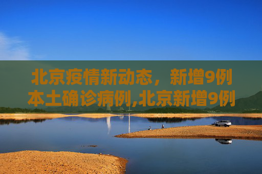 北京疫情新动态，新增9例本土确诊病例,北京新增9例本土确诊
