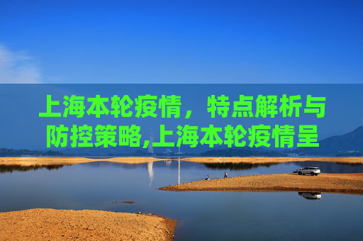 上海本轮疫情，特点解析与防控策略,上海本轮疫情呈现两个特点