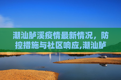 潮汕胪溪疫情最新情况，防控措施与社区响应,潮汕胪溪疫情最新情况