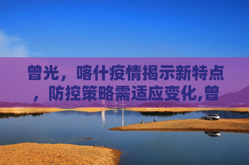 曾光，喀什疫情揭示新特点，防控策略需适应变化,曾光:喀什疫情与之前疫情有不同