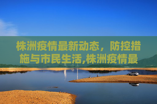 株洲疫情最新动态，防控措施与市民生活,株洲疫情最新消息