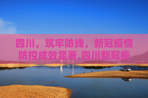 四川，筑牢防线，新冠疫情防控成效显著,四川新冠疫情防控成效显著