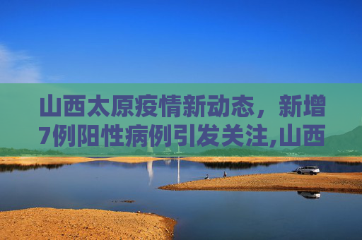 山西太原疫情新动态，新增7例阳性病例引发关注,山西太原新增7例阳性