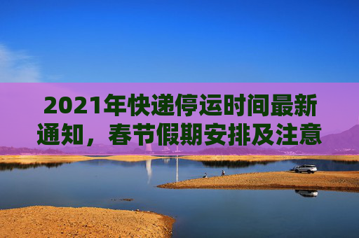 2021年快递停运时间最新通知，春节假期安排及注意事项,快递停运时间最新通知2021