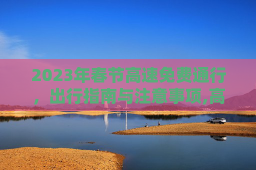 2023年春节高速免费通行，出行指南与注意事项,高速免费2023年时间春节