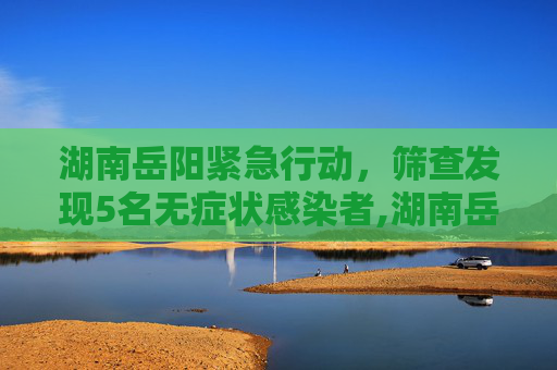 湖南岳阳紧急行动，筛查发现5名无症状感染者,湖南岳阳筛查发现5名无症状感染者