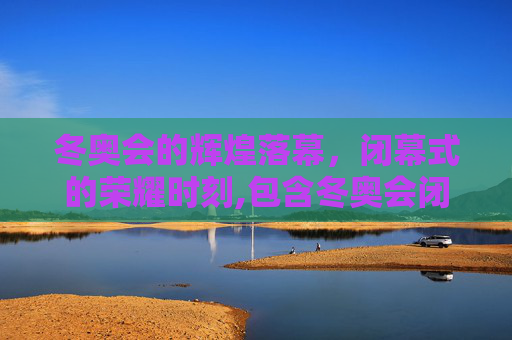 冬奥会的辉煌落幕，闭幕式的荣耀时刻,包含冬奥会闭幕时间的词条