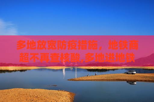 多地放宽防疫措施，地铁商超不再查核酸,多地进地铁商超不再查核酸