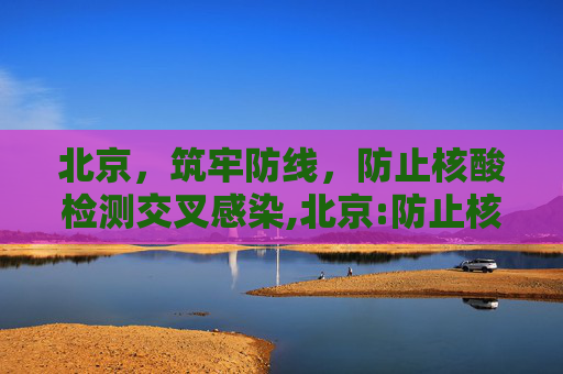 北京，筑牢防线，防止核酸检测交叉感染,北京:防止核酸检测交叉感染