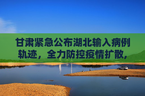甘肃紧急公布湖北输入病例轨迹，全力防控疫情扩散,甘肃公布湖北输入病例轨迹