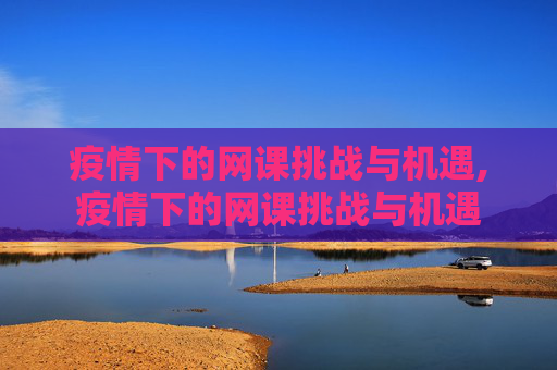 疫情下的网课挑战与机遇,疫情下的网课挑战与机遇