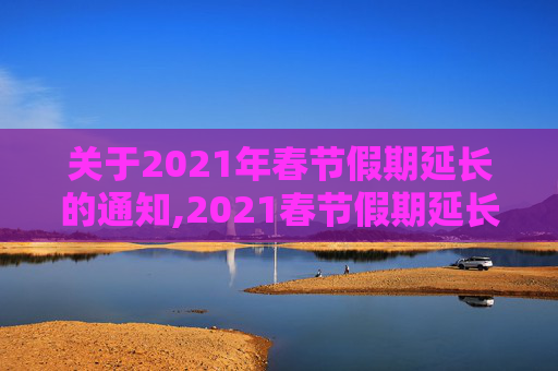 关于2021年春节假期延长的通知,2021春节假期延长通知