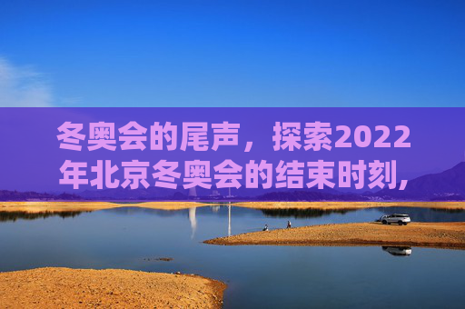 冬奥会的尾声，探索2022年北京冬奥会的结束时刻,冬奥会什么时候结束