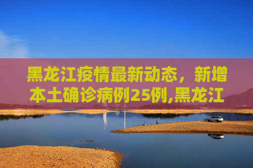 黑龙江疫情最新动态，新增本土确诊病例25例,黑龙江新增本土确诊病例25例