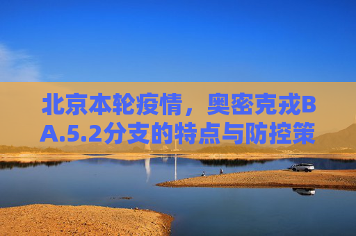 北京本轮疫情，奥密克戎BA.5.2分支的特点与防控策略,北京本轮疫情属奥密克戎ba.5.2分支