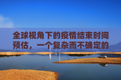 全球视角下的疫情结束时间预估，一个复杂而不确定的前景,全球视角预估疫情结束时间